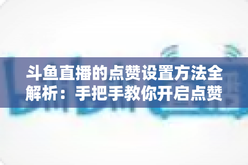 斗鱼直播的点赞设置方法全解析：手把手教你开启点赞互动，快速提升直播间人气与粉丝黏性