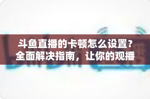 斗鱼直播的卡顿怎么设置?全面解决指南,让你的观播体验流畅不卡顿 斗鱼直播的卡顿怎么设置?全面解决指南,让你的观播体验流畅不卡顿