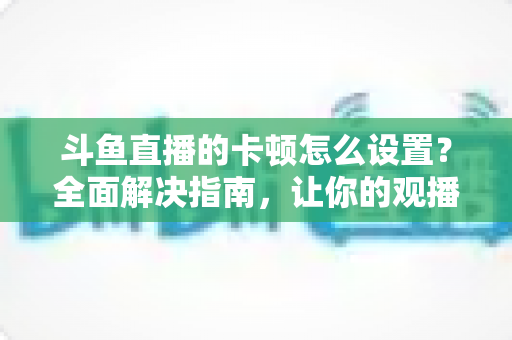 斗鱼直播的卡顿怎么设置?全面解决指南,让你的观播体验流畅不卡顿 斗鱼直播的卡顿怎么设置?全面解决指南,让你的观播体验流畅不卡顿