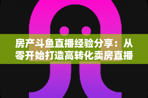 房产斗鱼直播经验分享：从零开始打造高转化卖房直播间的实战指南