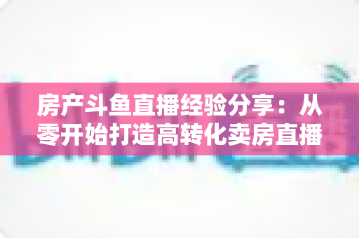 房产斗鱼直播经验分享：从零开始打造高转化卖房直播间的实战指南