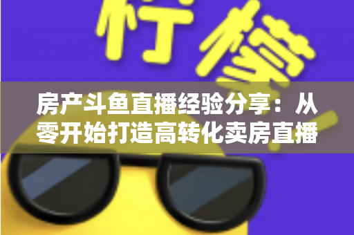 房产斗鱼直播经验分享：从零开始打造高转化卖房直播间的实战指南