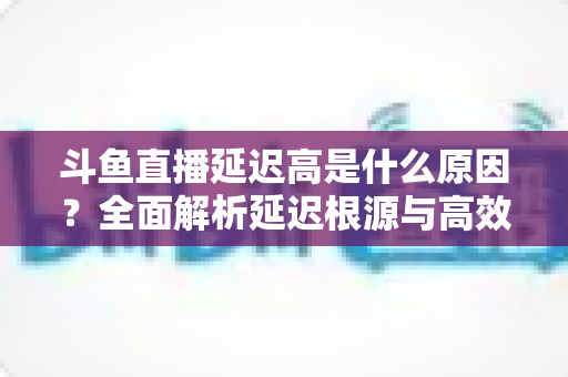 斗鱼直播延迟高是什么原因?全面解析延迟根源与高效解决方案 斗鱼直播延迟高是什么原因?全面解析延迟根源与高效解决方案