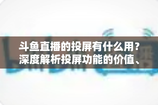 斗鱼直播的投屏有什么用？深度解析投屏功能的价值、优势与实用指南