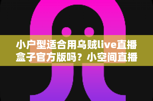 小户型适合用乌贼live直播盒子官方版吗?小空间直播设备选购与使用全指南 小户型适合用乌贼live直播盒子官方版吗?小空间直播设备选购与使用全指南