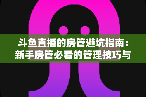 斗鱼直播的房管避坑指南:新手房管必看的管理技巧与防骗要点全解析 斗鱼直播的房管避坑指南:新手房管必看的管理技巧与防骗要点全解析