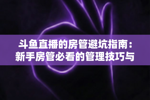 斗鱼直播的房管避坑指南：新手房管必看的管理技巧与防骗要点全解析