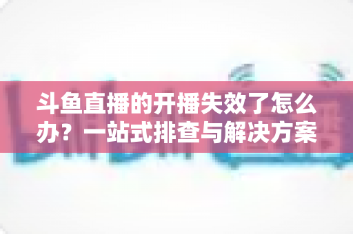 斗鱼直播的开播失效了怎么办?一站式排查与解决方案全攻略 斗鱼直播的开播失效了怎么办?一站式排查与解决方案全攻略