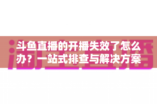 斗鱼直播的开播失效了怎么办?一站式排查与解决方案全攻略 斗鱼直播的开播失效了怎么办?一站式排查与解决方案全攻略