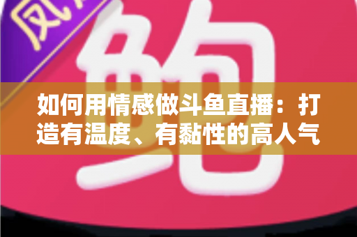 如何用情感做斗鱼直播：打造有温度、有黏性的高人气直播间全攻略