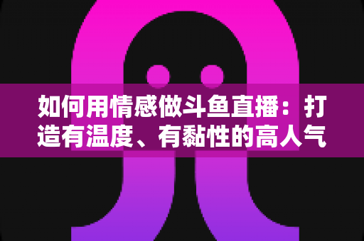 如何用情感做斗鱼直播：打造有温度、有黏性的高人气直播间全攻略