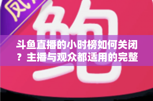 斗鱼直播的小时榜如何关闭?主播与观众都适用的完整操作教程与避坑指南 斗鱼直播的小时榜如何关闭?主播与观众都适用的完整操作教程与避坑指南