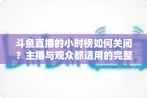 斗鱼直播的小时榜如何关闭?主播与观众都适用的完整操作教程与避坑指南 斗鱼直播的小时榜如何关闭?主播与观众都适用的完整操作教程与避坑指南