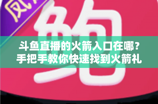 斗鱼直播的火箭入口在哪？手把手教你快速找到火箭礼物入口与赠送全流程指南