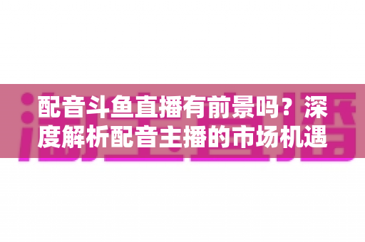 配音斗鱼直播有前景吗？深度解析配音主播的市场机遇与赚钱潜力