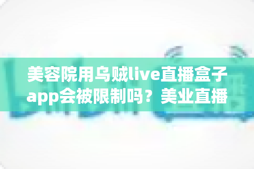 美容院用乌贼live直播盒子app会被限制吗？美业直播工具合规使用与风险防范全解析