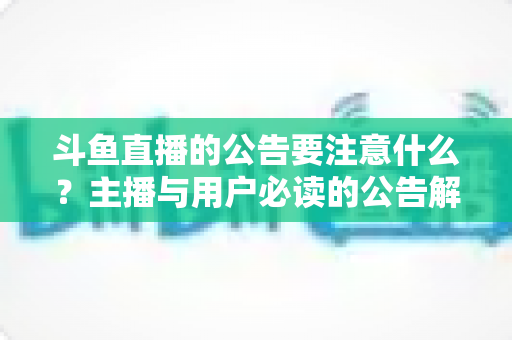 斗鱼直播的公告要注意什么?主播与用户必读的公告解读全指南 斗鱼直播的公告要注意什么?主播与用户必读的公告解读全指南