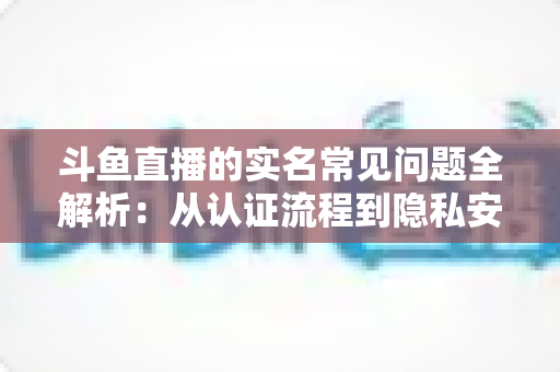 斗鱼直播的实名常见问题全解析:从认证流程到隐私安全,一篇读懂所有疑问 斗鱼直播的实名常见问题全解析:从认证流程到隐私安全,一篇读懂所有疑问