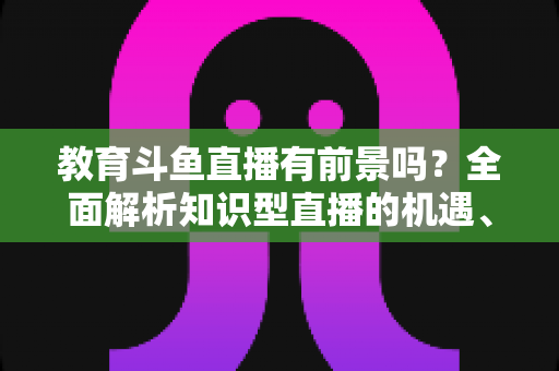 教育斗鱼直播有前景吗?全面解析知识型直播的机遇、挑战与发展趋势 教育斗鱼直播有前景吗?全面解析知识型直播的机遇、挑战与发展趋势