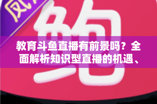 教育斗鱼直播有前景吗?全面解析知识型直播的机遇、挑战与发展趋势 教育斗鱼直播有前景吗?全面解析知识型直播的机遇、挑战与发展趋势