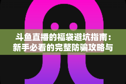 斗鱼直播的福袋避坑指南:新手必看的完整防骗攻略与参与技巧全解析 斗鱼直播的福袋避坑指南:新手必看的完整防骗攻略与参与技巧全解析