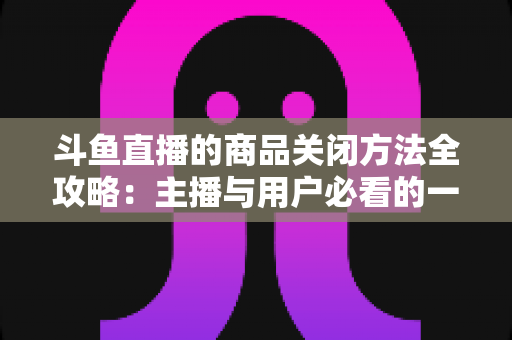 斗鱼直播的商品关闭方法全攻略：主播与用户必看的一键关闭实操教程
