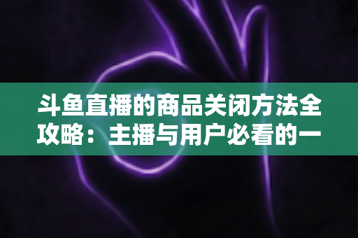 斗鱼直播的商品关闭方法全攻略：主播与用户必看的一键关闭实操教程