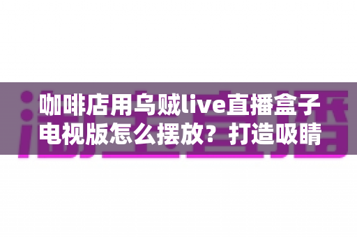 咖啡店用乌贼live直播盒子电视版怎么摆放？打造吸睛引流位的完整摆放指南