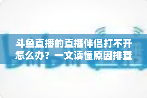 斗鱼直播的直播伴侣打不开怎么办？一文读懂原因排查与快速修复全攻略