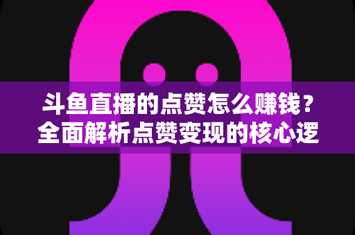 斗鱼直播的点赞怎么赚钱？全面解析点赞变现的核心逻辑与实用技巧