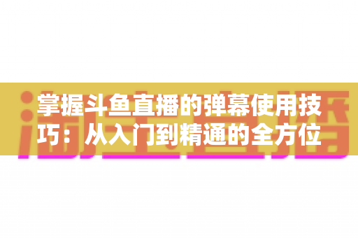 掌握斗鱼直播的弹幕使用技巧：从入门到精通的全方位互动指南