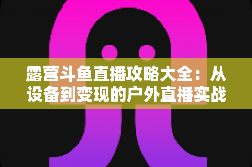 露营斗鱼直播攻略大全：从设备到变现的户外直播实战指南