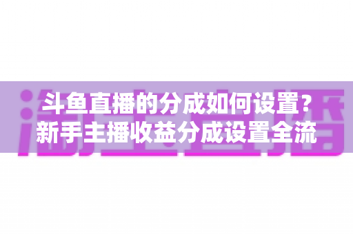 斗鱼直播的分成如何设置?新手主播收益分成设置全流程与提现攻略详解 斗鱼直播的分成如何设置?新手主播收益分成设置全流程与提现攻略详解