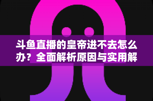 斗鱼直播的皇帝进不去怎么办？全面解析原因与实用解决方案