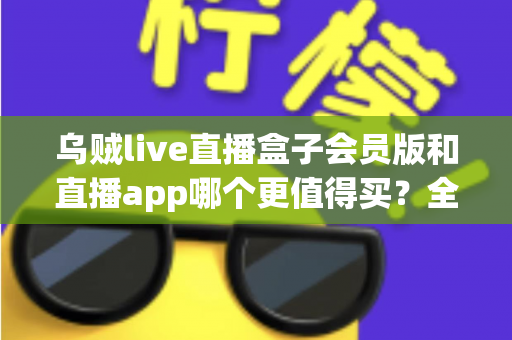 乌贼live直播盒子会员版和直播app哪个更值得买?全面对比与实用选购指南 乌贼live直播盒子会员版和直播app哪个更值得买?全面对比与实用选购指南