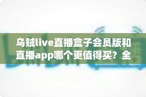 乌贼live直播盒子会员版和直播app哪个更值得买？全面对比与实用选购指南