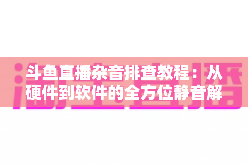 斗鱼直播杂音排查教程：从硬件到软件的全方位静音解决方案，让直播间音质瞬间提升