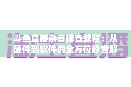 斗鱼直播杂音排查教程：从硬件到软件的全方位静音解决方案，让直播间音质瞬间提升