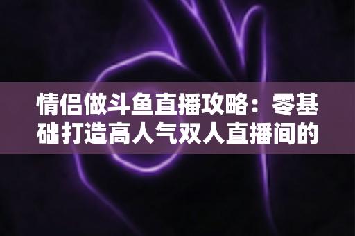 情侣做斗鱼直播攻略：零基础打造高人气双人直播间的完整实战指南
