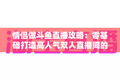 情侣做斗鱼直播攻略：零基础打造高人气双人直播间的完整实战指南