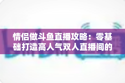 情侣做斗鱼直播攻略：零基础打造高人气双人直播间的完整实战指南