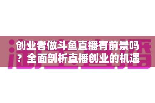 创业者做斗鱼直播有前景吗?全面剖析直播创业的机遇、挑战与破局之道 创业者做斗鱼直播有前景吗?全面剖析直播创业的机遇、挑战与破局之道