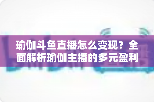 瑜伽斗鱼直播怎么变现?全面解析瑜伽主播的多元盈利路径与实战策略 瑜伽斗鱼直播怎么变现?全面解析瑜伽主播的多元盈利路径与实战策略