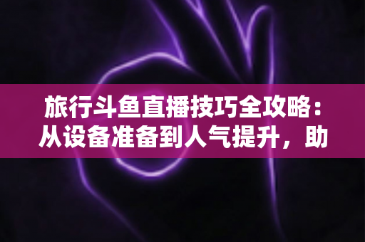 旅行斗鱼直播技巧全攻略:从设备准备到人气提升,助你打造高热度户外直播间 旅行斗鱼直播技巧全攻略:从设备准备到人气提升,助你打造高热度户外直播间