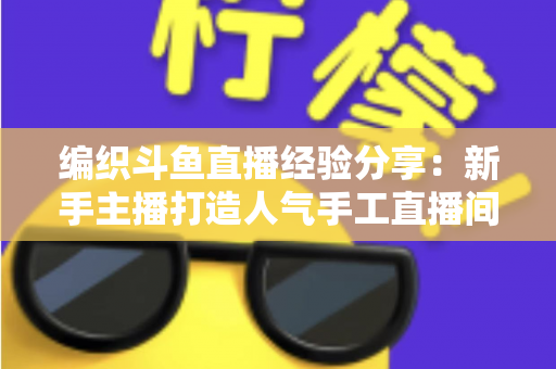 编织斗鱼直播经验分享:新手主播打造人气手工直播间的全流程实战指南 编织斗鱼直播经验分享:新手主播打造人气手工直播间的全流程实战指南
