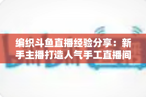 编织斗鱼直播经验分享：新手主播打造人气手工直播间的全流程实战指南