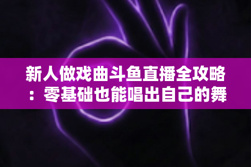 新人做戏曲斗鱼直播全攻略:零基础也能唱出自己的舞台 新人做戏曲斗鱼直播全攻略:零基础也能唱出自己的舞台