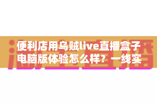 便利店用乌贼live直播盒子电脑版体验怎么样?一线实测与深度使用感受全面解析 便利店用乌贼live直播盒子电脑版体验怎么样?一线实测与深度使用感受全面解析