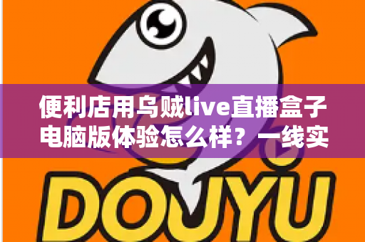 便利店用乌贼live直播盒子电脑版体验怎么样?一线实测与深度使用感受全面解析 便利店用乌贼live直播盒子电脑版体验怎么样?一线实测与深度使用感受全面解析