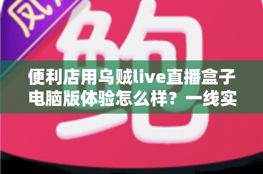 便利店用乌贼live直播盒子电脑版体验怎么样？一线实测与深度使用感受全面解析